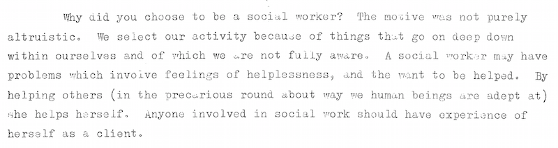Why did you choose to be a social worker? The motive was not purely altruistic.  We select our activity because of things that go on  deep within ourselves and of which we are not fully aware.  A social worker may have problems which involve feelings of helplessness, and the want to be helped.  By helping others (in the precarious round about way we human beings are adept at) she helps herself.  Anyone involved in social work should have experience of herself as a client.